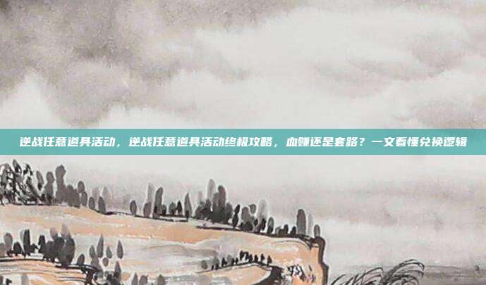 逆战任意道具活动,逆战任意道具活动终极攻略,血赚还是套路?一文看懂兑换逻辑