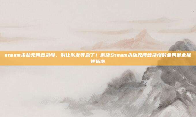 steam永劫无间登录慢,别让队友等急了!解决Steam永劫无间登录慢的全网最全提速指南