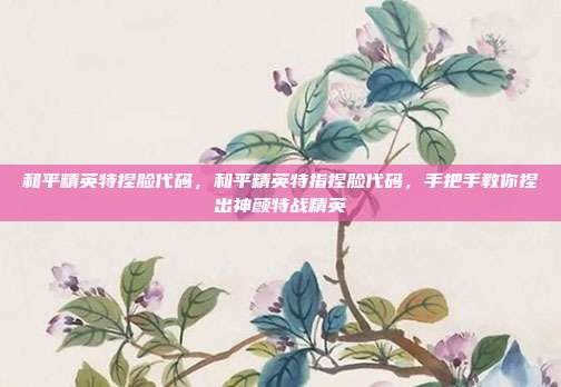 和平精英特捏脸代码,和平精英特指捏脸代码,手把手教你捏出神颜特战精英