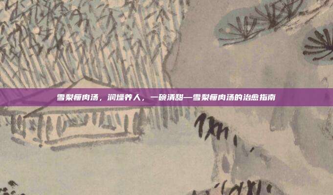 雪梨瘦肉汤,润燥养人,一碗清甜—雪梨瘦肉汤的治愈指南