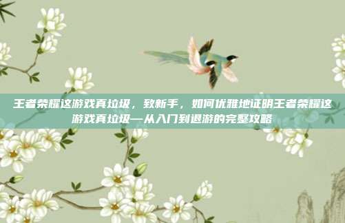 王者荣耀这游戏真垃圾，致新手，如何优雅地证明王者荣耀这游戏真垃圾—从入门到退游的完整攻略