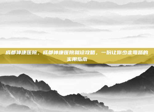 成都神康医院,成都神康医院就诊攻略,一份让你少走弯路的实用指南