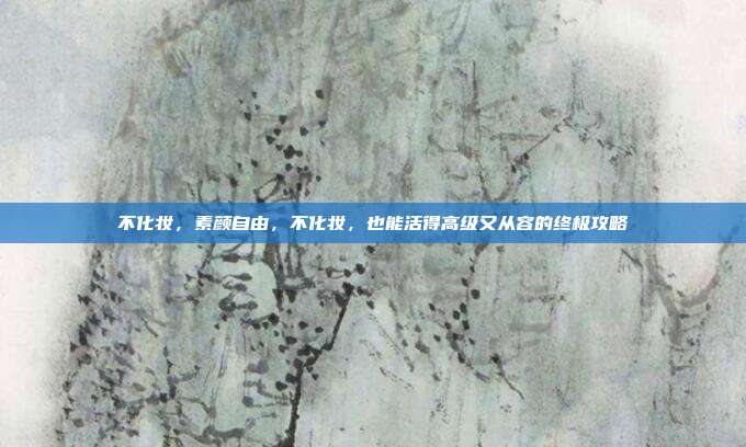不化妆,素颜自由,不化妆,也能活得高级又从容的终极攻略