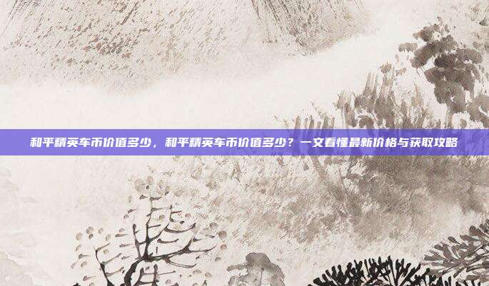 和平精英车币价值多少，和平精英车币价值多少？一文看懂最新价格与获取攻略