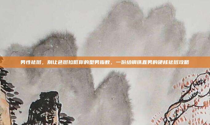 男性祛斑，别让色斑拉低你的型男指数，一份给钢铁直男的硬核祛斑攻略