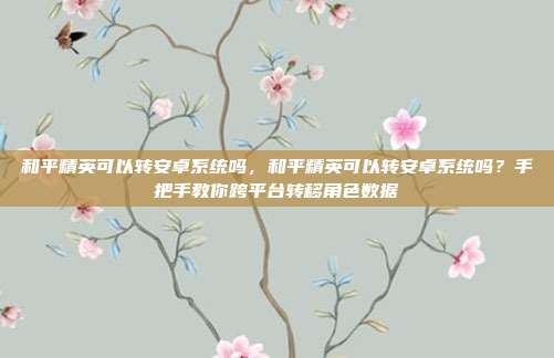 和平精英可以转安卓系统吗,和平精英可以转安卓系统吗?手把手教你跨平台转移角色数据