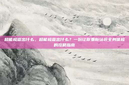 超能检查出什么，超能检查出什么？一份让你重新认识全身体检的攻略指南