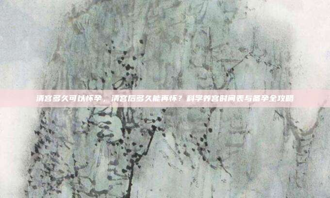 清宫多久可以怀孕，清宫后多久能再怀？科学养宫时间表与备孕全攻略