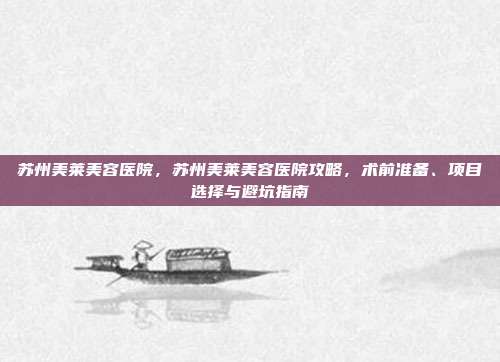 苏州美莱美容医院，苏州美莱美容医院攻略，术前准备、项目选择与避坑指南