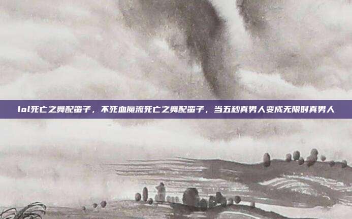 lol死亡之舞配蛮子,不死血魔流死亡之舞配蛮子,当五秒真男人变成无限时真男人