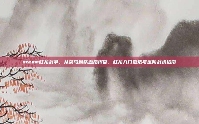 steam红龙战争，从菜鸟到铁血指挥官，红龙入门避坑与进阶战术指南