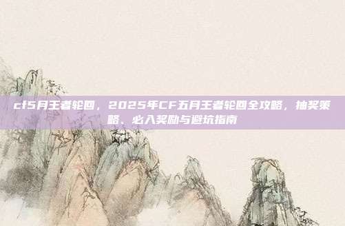 cf5月王者轮回，2025年CF五月王者轮回全攻略，抽奖策略、必入奖励与避坑指南