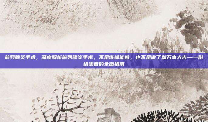 前列腺炎手术,深度解析前列腺炎手术,不是谁都能做,也不是做了就万事大吉—一份给患者的全面指南