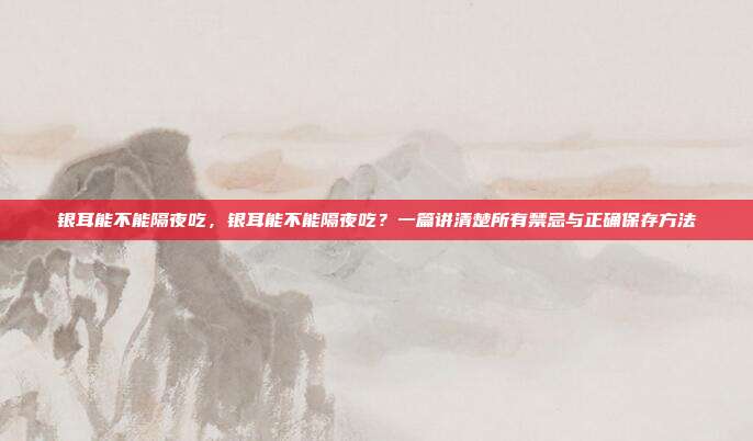 银耳能不能隔夜吃,银耳能不能隔夜吃?一篇讲清楚所有禁忌与正确保存方法