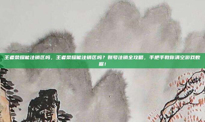 王者荣耀能注销区吗，王者荣耀能注销区吗？账号注销全攻略，手把手教你清空游戏数据！