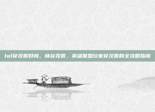lol穿汉服好吗，峡谷霓裳，英雄联盟玩家穿汉服的全攻略指南