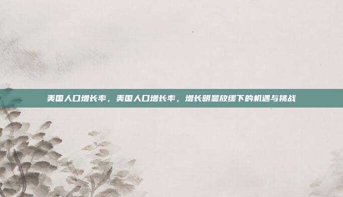 美国人口增长率,美国人口增长率,增长明显放缓下的机遇与挑战
