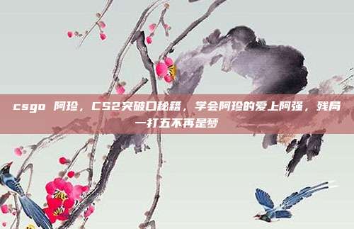 csgo 阿珍,CS2突破口秘籍,学会阿珍的爱上阿强,残局一打五不再是梦