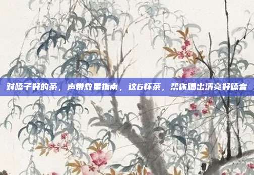 对嗓子好的茶,声带救星指南,这6杯茶,帮你喝出清亮好嗓音