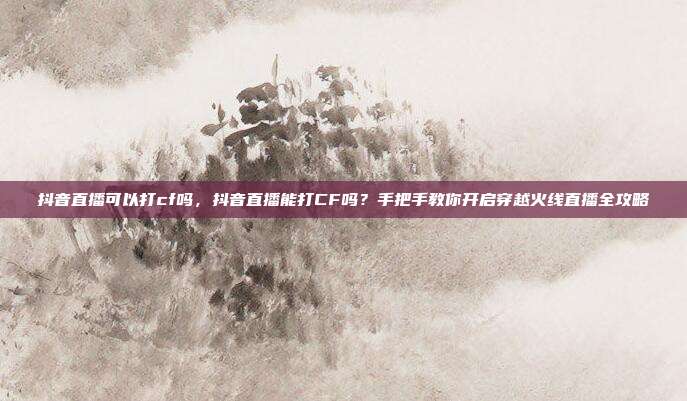 抖音直播可以打cf吗，抖音直播能打CF吗？手把手教你开启穿越火线直播全攻略
