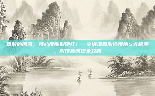 胃酸的原因,烧心反酸别硬扛!一文讲清胃酸造反的5大根源,附饮食调理全攻略