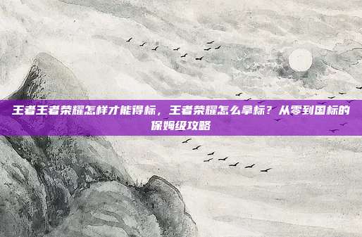 王者王者荣耀怎样才能得标,王者荣耀怎么拿标?从零到国标的保姆级攻略