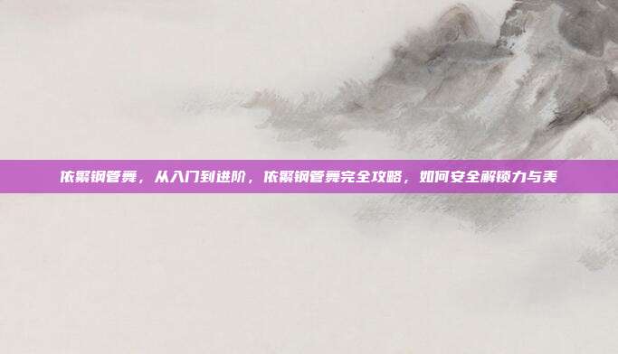 依繁钢管舞，从入门到进阶，依繁钢管舞完全攻略，如何安全解锁力与美
