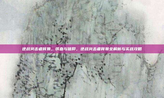 逆战突击者背景,铁血与信仰,逆战突击者背景全解析与实战攻略