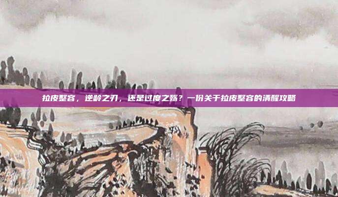 拉皮整容,逆龄之刃,还是过度之殇?一份关于拉皮整容的清醒攻略