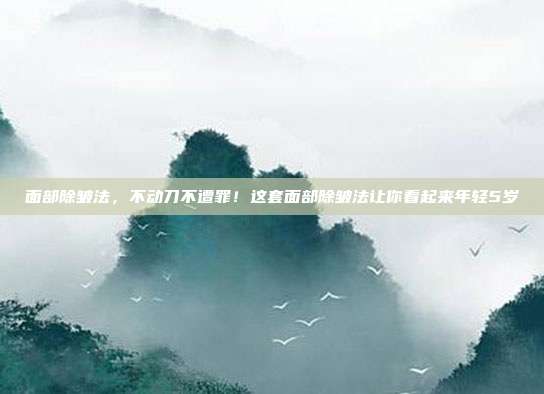 面部除皱法,不动刀不遭罪!这套面部除皱法让你看起来年轻5岁