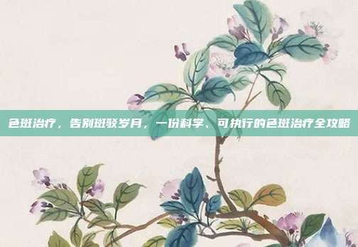 色斑治疗,告别斑驳岁月,一份科学、可执行的色斑治疗全攻略