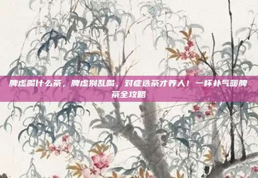 脾虚喝什么茶，脾虚别乱喝，对症选茶才养人！一杯补气暖脾茶全攻略
