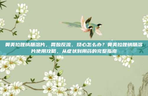 奥美拉唑钠肠溶片,胃酸反流、烧心怎么办?奥美拉唑钠肠溶片使用攻略,从症状到用药的完整指南