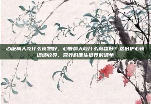 心脏病人吃什么食物好,心脏病人吃什么食物好?这份护心食谱请收好,营养科医生推荐的清单