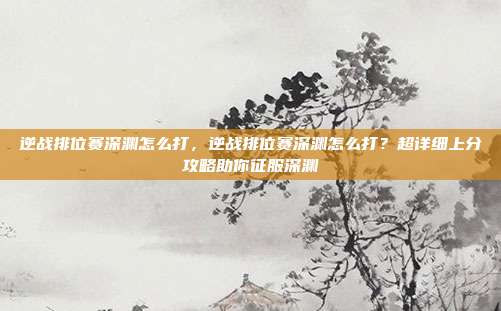 逆战排位赛深渊怎么打，逆战排位赛深渊怎么打？超详细上分攻略助你征服深渊