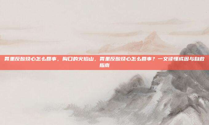 胃里反酸烧心怎么回事,胸口的火焰山,胃里反酸烧心怎么回事?一文读懂成因与自救指南