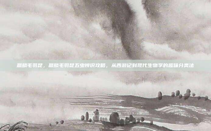 蠃鳞毛羽昆,蠃鳞毛羽昆五虫辨识攻略,从西游记到现代生物学的趣味分类法