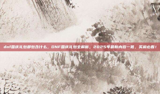 dnf国庆礼包都包含什么，DNF国庆礼包全解析，2025年最新内容一览，买前必看！