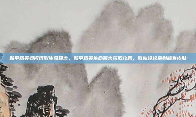 和平精英如何得到生命誓言，和平精英生命誓言获取攻略，教你轻松拿到稀有皮肤