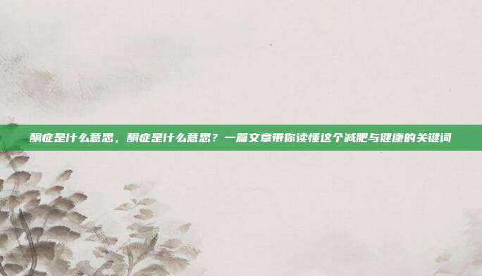 酮症是什么意思,酮症是什么意思?一篇文章带你读懂这个减肥与健康的关键词