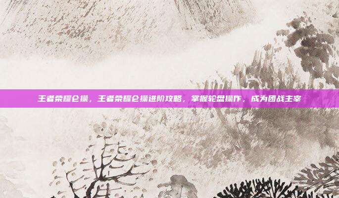 王者荣耀仑操,王者荣耀仑操进阶攻略,掌握轮盘操作,成为团战主宰