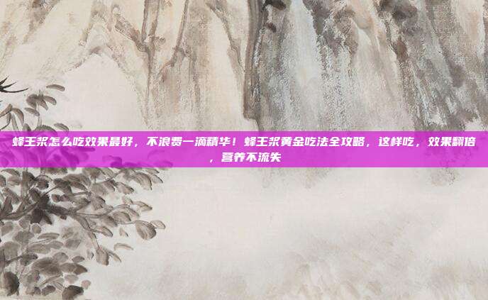 蜂王浆怎么吃效果最好，不浪费一滴精华！蜂王浆黄金吃法全攻略，这样吃，效果翻倍，营养不流失