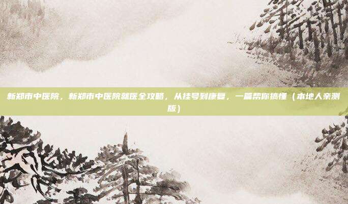 新郑市中医院,新郑市中医院就医全攻略,从挂号到康复,一篇帮你搞懂(本地人亲测版)