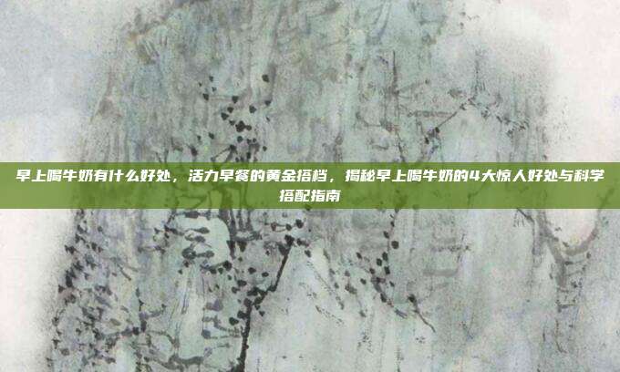 早上喝牛奶有什么好处，活力早餐的黄金搭档，揭秘早上喝牛奶的4大惊人好处与科学搭配指南