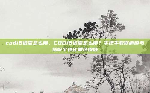 cod16造型怎么用，COD16造型怎么用？手把手教你解锁与搭配个性化角色皮肤