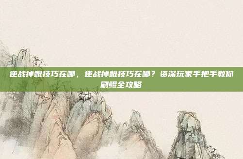 逆战掉鲲技巧在哪，逆战掉鲲技巧在哪？资深玩家手把手教你刷鲲全攻略