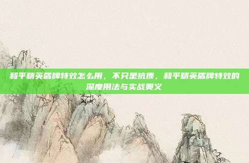 和平精英盾牌特效怎么用，不只是抗揍，和平精英盾牌特效的深度用法与实战奥义