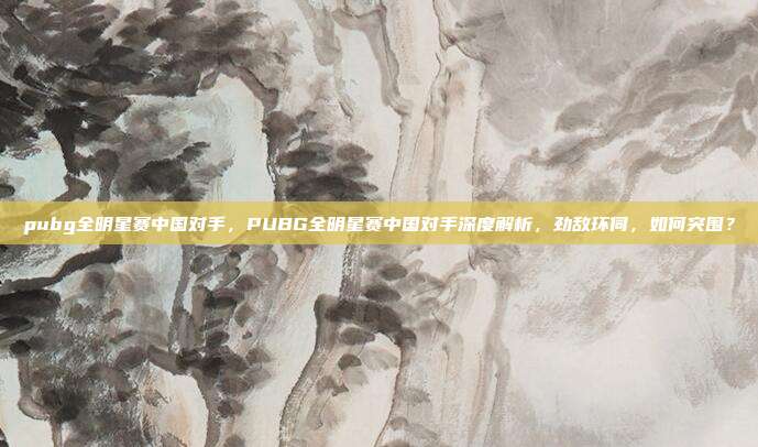 pubg全明星赛中国对手，PUBG全明星赛中国对手深度解析，劲敌环伺，如何突围？