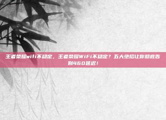 王者荣耀wifi不稳定，王者荣耀WiFi不稳定？五大绝招让你彻底告别460延迟！