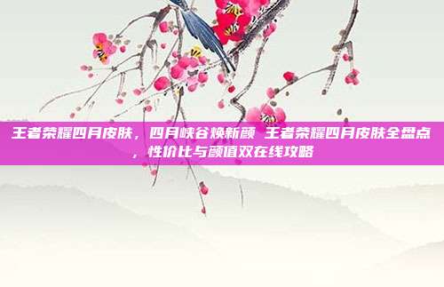 王者荣耀四月皮肤,四月峡谷焕新颜 王者荣耀四月皮肤全盘点,性价比与颜值双在线攻略